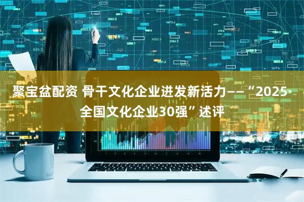 聚宝盆配资 骨干文化企业迸发新活力——“2025·全国文化企业30强”述评
