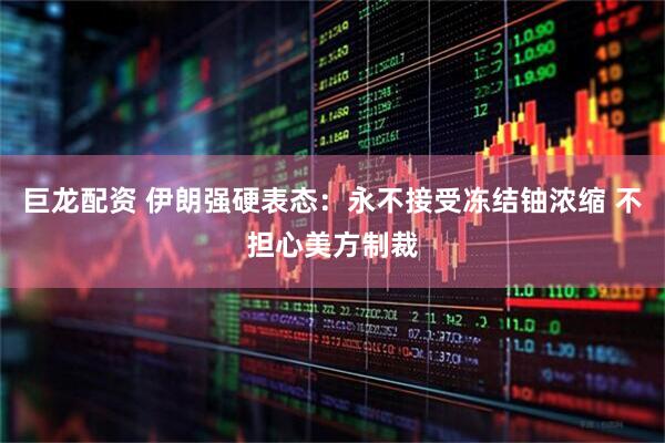 巨龙配资 伊朗强硬表态：永不接受冻结铀浓缩 不担心美方制裁