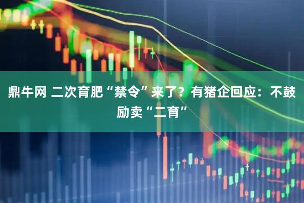 鼎牛网 二次育肥“禁令”来了？有猪企回应：不鼓励卖“二育”