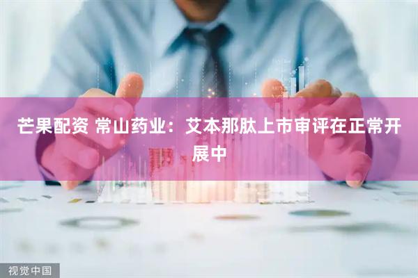 芒果配资 常山药业：艾本那肽上市审评在正常开展中