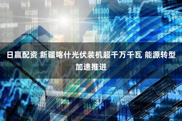日赢配资 新疆喀什光伏装机超千万千瓦 能源转型加速推进