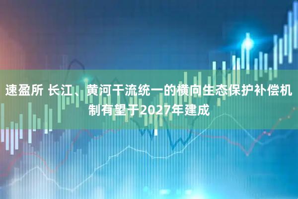 速盈所 长江、黄河干流统一的横向生态保护补偿机制有望于2027年建成