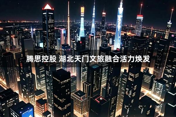 腾思控股 湖北天门文旅融合活力焕发