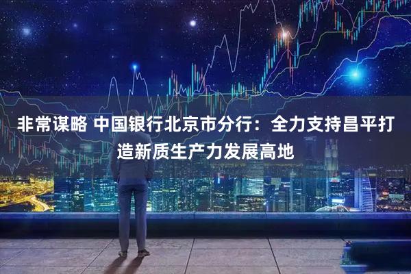 非常谋略 中国银行北京市分行：全力支持昌平打造新质生产力发展高地