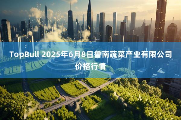 TopBull 2025年6月8日鲁南蔬菜产业有限公司价格行情