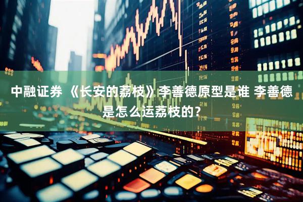 中融证券 《长安的荔枝》李善德原型是谁 李善德是怎么运荔枝的？