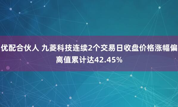 优配合伙人 九菱科技连续2个交易日收盘价格涨幅偏离值累计达42.45%
