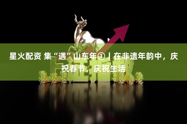 星火配资 集“遇”山东年①丨在非遗年韵中，庆祝春节，庆祝生活