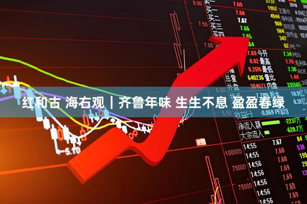 红和古 海右观｜齐鲁年味 生生不息 盈盈春绿