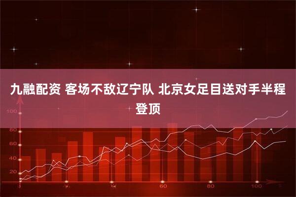 九融配资 客场不敌辽宁队 北京女足目送对手半程登顶