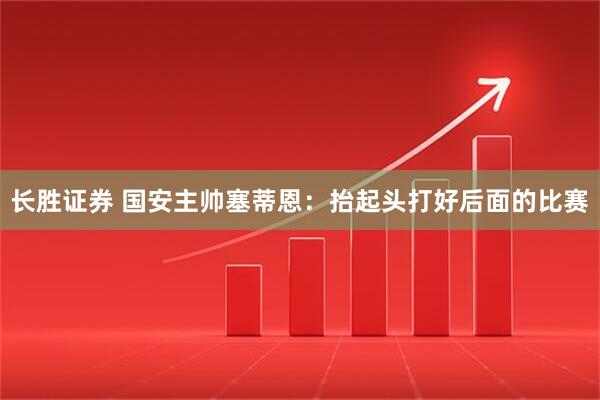 长胜证券 国安主帅塞蒂恩：抬起头打好后面的比赛