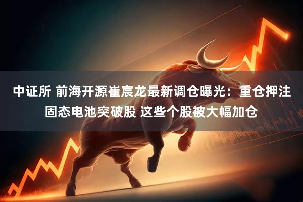 中证所 前海开源崔宸龙最新调仓曝光：重仓押注固态电池突破股 这些个股被大幅加仓