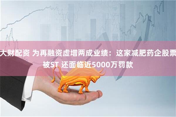 大财配资 为再融资虚增两成业绩：这家减肥药企股票被ST 还面临近5000万罚款