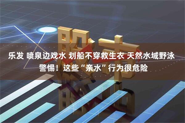 乐发 喷泉边戏水 划船不穿救生衣 天然水域野泳  警惕！这些“亲水”行为很危险
