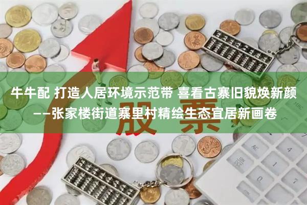 牛牛配 打造人居环境示范带 喜看古寨旧貌焕新颜 ——张家楼街道寨里村精绘生态宜居新画卷