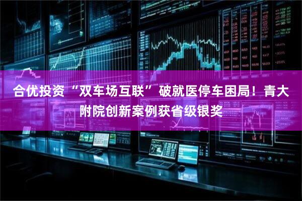 合优投资 “双车场互联” 破就医停车困局！青大附院创新案例获省级银奖