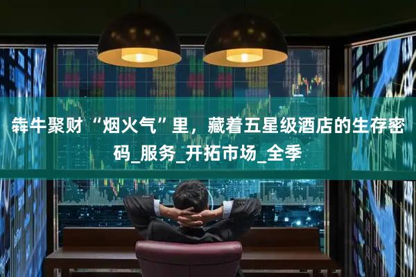 犇牛聚财 “烟火气”里，藏着五星级酒店的生存密码_服务_开拓市场_全季
