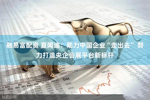 融易富配资 夏闻迪：助力中国企业“走出去” 努力打造央企会展平台新标杆