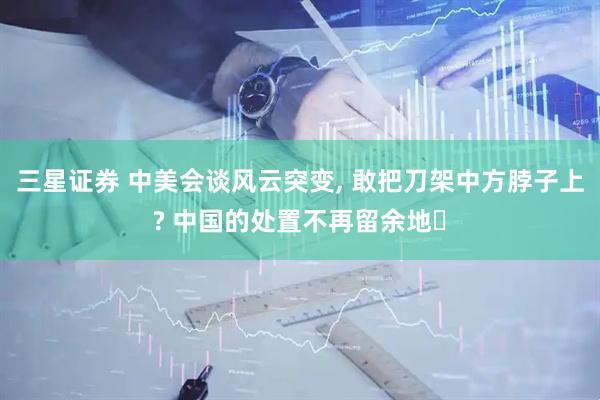 三星证券 中美会谈风云突变, 敢把刀架中方脖子上? 中国的处置不再留余地‌