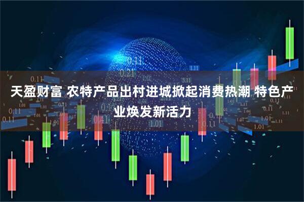 天盈财富 农特产品出村进城掀起消费热潮 特色产业焕发新活力
