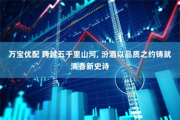 万宝优配 跨越五千里山河, 汾酒以品质之约铸就清香新史诗