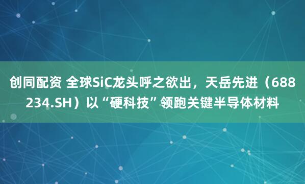 创同配资 全球SiC龙头呼之欲出，天岳先进（688234.SH）以“硬科技”领跑关键半导体材料