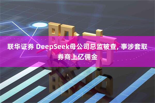 联华证券 DeepSeek母公司总监被查, 事涉套取券商上亿佣金