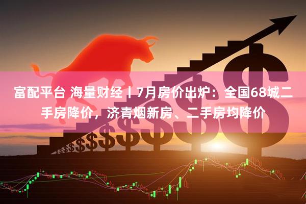 富配平台 海量财经丨7月房价出炉：全国68城二手房降价，济青烟新房、二手房均降价