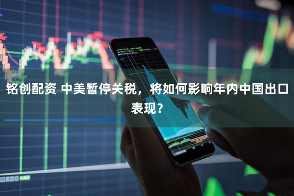 铭创配资 中美暂停关税，将如何影响年内中国出口表现？