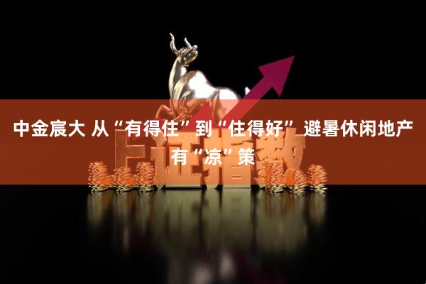 中金宸大 从“有得住”到“住得好” 避暑休闲地产有“凉”策